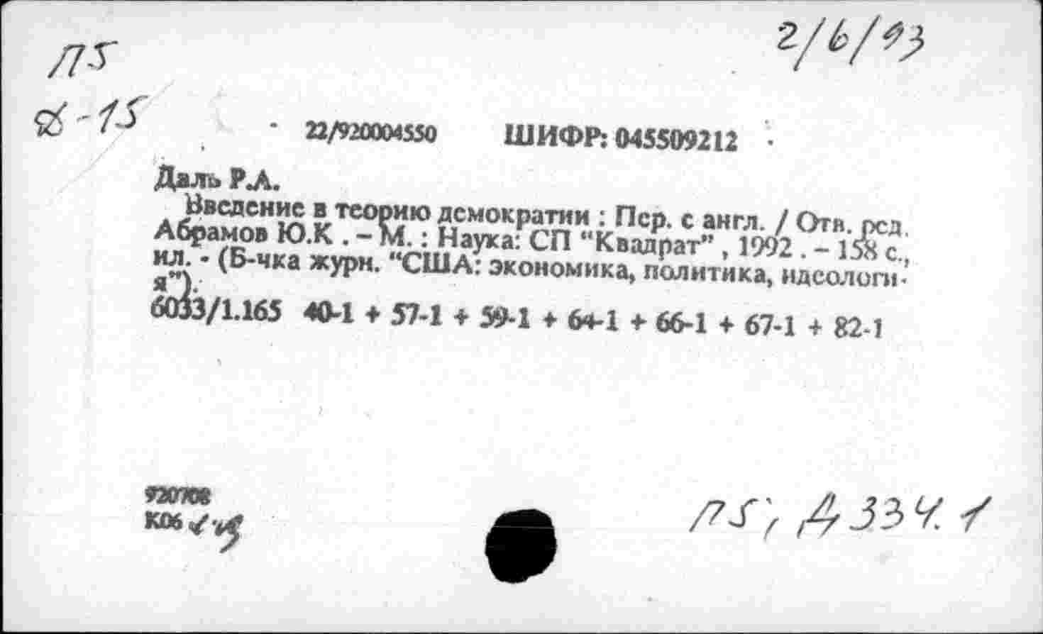 ﻿22/920004550 ШИФР: 045509212 •
ДалоРЛ.
Введение в теорию демократии : Пер. с англ. / Огя оса Абрамов Ю.К . - м.: Наука: СП “Квадрат” , 1992 . -ил - (Б-чка жури. "США: экономика, политика, идеологи-
ЛВЗ/1.165 40-1 ♦ 57-1 + 594 + ^4-1 +■ 664 + 67-1 + 82 1
92070*
